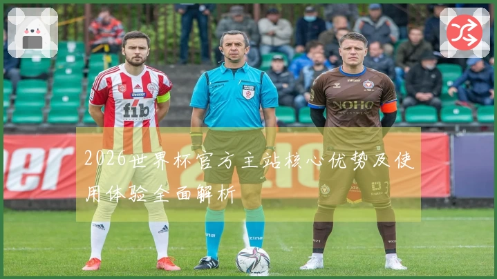 2026世界杯官方主站核心优势及使用体验全面解析